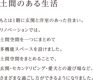 土もとは1階に玄関と洋室のあった住まい。
リノベーションでは、
土間空間を一つにまとめて
多機能スペースを設けました。
土間空間をまとめることで、
玄関・セカンドリビング・愛犬との遊び場など、
さまざまな過ごし方ができるようになりました。