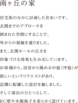 住宅街のなかに計画した住まいです。
玄関までのアプローチを
囲まれた空間にすることで、
外からの視線を遮りました。
また、玄関ホールの広さを
印象づける効果も生み出しています。
施主様から、浴室から眺める中庭（坪庭）が
欲しいというリクエストがあり、
近隣に配慮した設計を施しました。
そして演出のひとつとして、
RC壁や木製格子を柔らかく設けています。
