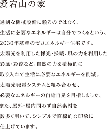 愛宕山の家 過剰な機械設備に頼るのではなく、
生活に必要なエネルギーは自分でつくるという、
2030年基準のゼロエネルギー住宅です。
太陽光を利用した採光・採暖、風の力を利用した
彩風・彩涼など、自然の力を積極的に
取り入れて生活に必要なエネルギーを削減。
太陽光発電システムと組み合わせ、
必要なエネルギーの自給自足を目指しました。
また、屋外・屋内問わず自然素材を
数多く用いて、シンプルで直線的な印象に
仕上げています。