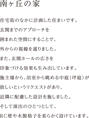 住宅街のなかに計画した住まいです。
玄関までのアプローチを
囲まれた空間にすることで、
外からの視線を遮りました。
また、玄関ホールの広さを
印象づける効果も生み出しています。
施主様から、浴室から眺める中庭（坪庭）が
欲しいというリクエストがあり、
近隣に配慮した設計を施しました。
そして演出のひとつとして、
RC壁や木製格子を柔らかく設けています。
