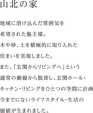 地域に溶け込んだ雰囲気を
希望された施主様。
木や砂、土を積極的に取り入れた
住まいを実現しました。
また、「玄関からリビングへ」という
通常の動線から脱却し、玄関ホール・
キッチン・リビングをひとつの空間に計画
今までにないライフスタイル・生活の
価値が生まれました。
